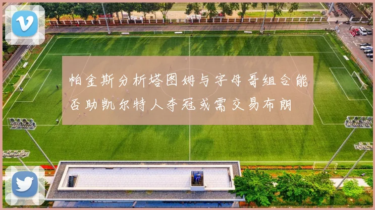 帕金斯分析塔图姆与字母哥组合能否助凯尔特人夺冠或需交易布朗