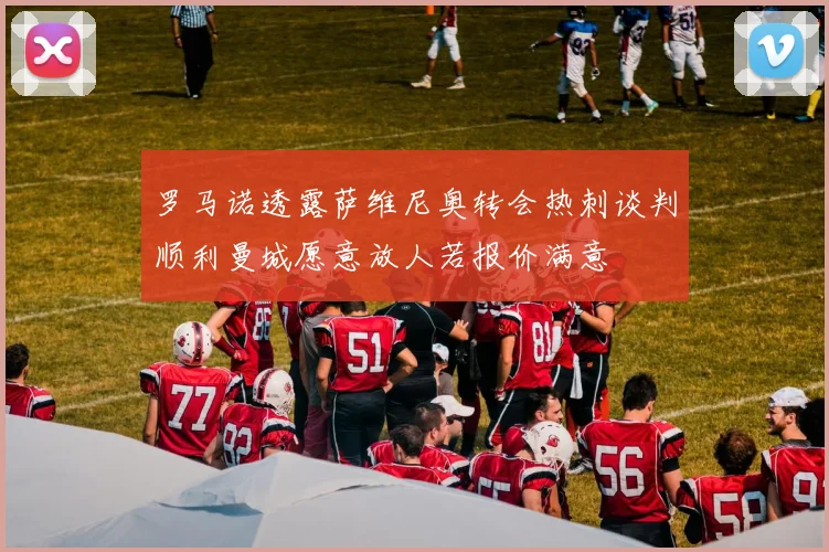 罗马诺透露萨维尼奥转会热刺谈判顺利曼城愿意放人若报价满意