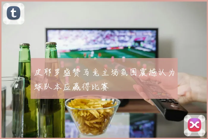 皮耶罗盛赞马竞主场氛围震撼认为球队本应赢得比赛
