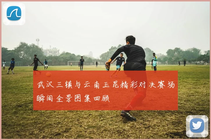 武汉三镇与云南玉昆精彩对决赛场瞬间全景图集回顾