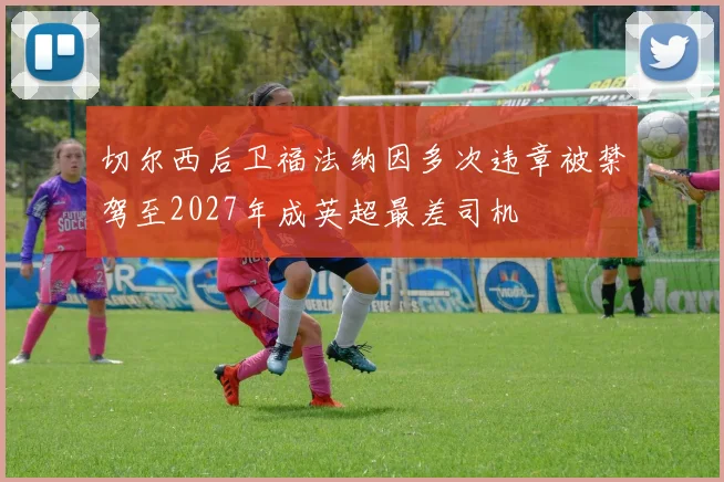 切尔西后卫福法纳因多次违章被禁驾至2027年成英超最差司机