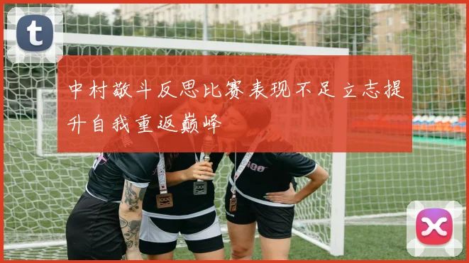 中村敬斗反思比赛表现不足立志提升自我重返巅峰