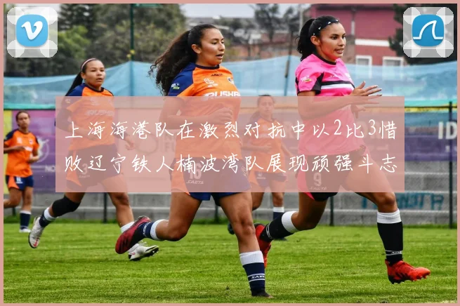 上海海港队在激烈对抗中以2比3惜败辽宁铁人楠波湾队展现顽强斗志