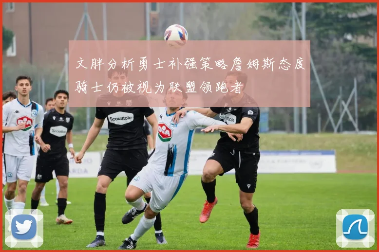 文胖分析勇士补强策略詹姆斯态度骑士仍被视为联盟领跑者