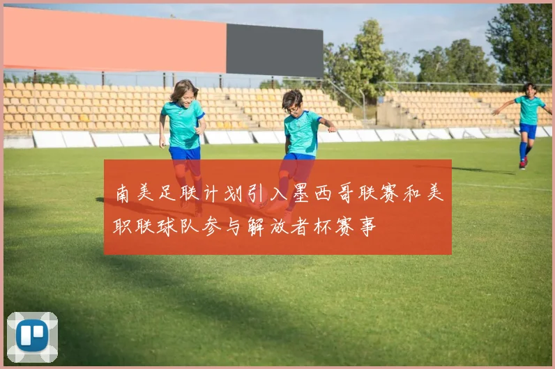 南美足联计划引入墨西哥联赛和美职联球队参与解放者杯赛事