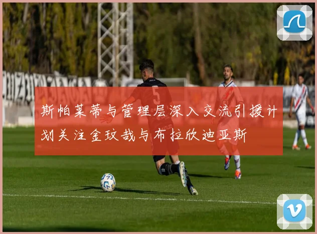 斯帕莱蒂与管理层深入交流引援计划关注金玟哉与布拉欣迪亚斯