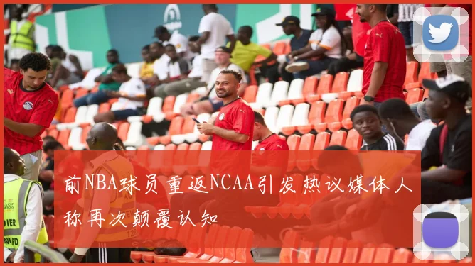 前NBA球员重返NCAA引发热议媒体人称再次颠覆认知