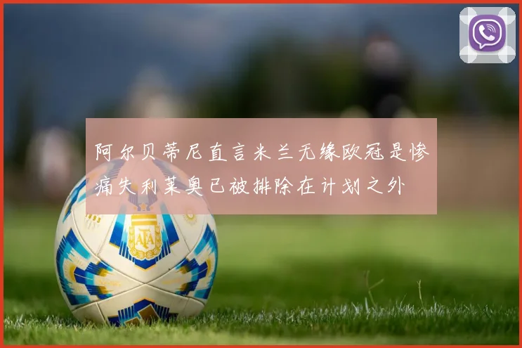 阿尔贝蒂尼直言米兰无缘欧冠是惨痛失利莱奥已被排除在计划之外